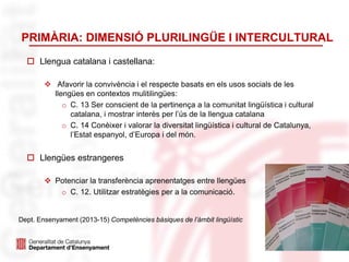 PRIMÀRIA: DIMENSIÓ PLURILINGÜE I INTERCULTURAL
 Llengua catalana i castellana:
 Afavorir la convivència i el respecte basats en els usos socials de les
llengües en contextos mulitilingües:
o C. 13 Ser conscient de la pertinença a la comunitat lingüística i cultural
catalana, i mostrar interès per l’ús de la llengua catalana
o C. 14 Conèixer i valorar la diversitat lingüística i cultural de Catalunya,
l’Estat espanyol, d’Europa i del món.
 Llengües estrangeres
 Potenciar la transferència aprenentatges entre llengües
o C. 12. Utilitzar estratègies per a la comunicació.
16
Dept. Ensenyament (2013-15) Competències bàsiques de l’àmbit lingüístic
 