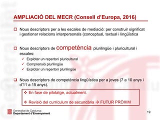 AMPLIACIÓ DEL MECR (Consell d’Europa, 2016)
 Nous descriptors per a les escales de mediació: per construir significat
i gestionar relacions interpersonals (conceptual, textual i lingüística
 Nous descriptors de competència plurilingüe i pluricultural i
escales:
 Explotar un repertori pluricultural
 Comprensió plurilingüe
 Explotar un repertori plurilingüe
 Nous descriptors de competència lingüística per a joves (7 a 10 anys i
d’11 a 15 anys).
19
 En fase de pilotatge, actualment.
 Revisió del currículum de secundària  FUTUR PRÒXIM
 