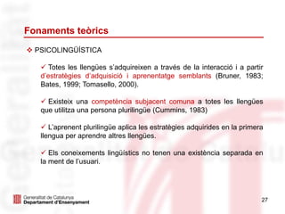 Fonaments teòrics
27
 PSICOLINGÜÍSTICA
 Totes les llengües s’adquireixen a través de la interacció i a partir
d’estratègies d’adquisició i aprenentatge semblants (Bruner, 1983;
Bates, 1999; Tomasello, 2000).
 Existeix una competència subjacent comuna a totes les llengües
que utilitza una persona plurilingüe (Cummins, 1983)
 L’aprenent plurilingüe aplica les estratègies adquirides en la primera
llengua per aprendre altres llengües.
 Els coneixements lingüístics no tenen una existència separada en
la ment de l’usuari.
 