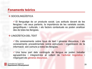 Fonaments teòrics
28
 SOCIOLINGÜÍSTICA
 El llenguatge és un producte social. Les actituds davant de les
llengües i els seus parlants, la importància de les varietats socials,
geogràfiques i culturals, i els factors contextuals es poden analitzar
des de totes les llengües.
 LINGÜÍSTICA DEL TEXT
 Els coneixements sobre tipus de text i gèneres discursius, i els
coneixements procedimentals sobre estructura i organització de la
informació són comuns a totes les llengües.
 Una bona part dels continguts de llengua es poden treballar
agrupant-los i integrant-los al voltant de l’activitat lingüística i
mitjançant els gèneres discursius.
 