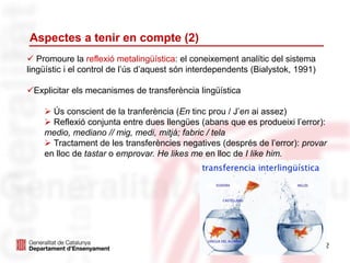 Aspectes a tenir en compte (2)
32
 Promoure la reflexió metalingüística: el coneixement analític del sistema
lingüístic i el control de l’ús d’aquest són interdependents (Bialystok, 1991)
Explicitar els mecanismes de transferència lingüística
 Ús conscient de la tranferència (En tinc prou / J’en ai assez)
 Reflexió conjunta entre dues llengües (abans que es produeixi l’error):
medio, mediano // mig, medi, mitjà; fabric / tela
 Tractament de les transferències negatives (després de l’error): provar
en lloc de tastar o emprovar. He likes me en lloc de I like him.
 