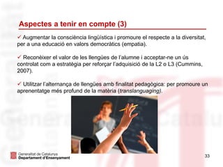 Aspectes a tenir en compte (3)
33
 Augmentar la consciència lingüística i promoure el respecte a la diversitat,
per a una educació en valors democràtics (empatia).
 Reconèixer el valor de les llengües de l’alumne i acceptar-ne un ús
controlat com a estratègia per reforçar l’adquisició de la L2 o L3 (Cummins,
2007).
 Utilitzar l’alternança de llengües amb finalitat pedagògica: per promoure un
aprenentatge més profund de la matèria (translanguaging).
 