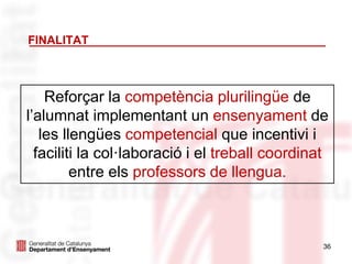 36
FINALITAT
Reforçar la competència plurilingüe de
l’alumnat implementant un ensenyament de
les llengües competencial que incentivi i
faciliti la col·laboració i el treball coordinat
entre els professors de llengua.
 