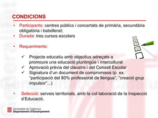 CONDICIONS
• Participants: centres públics i concertats de primària, secundària
obligatòria i batxillerat;
• Durada: tres cursos escolars
• Requeriments:
 Projecte educatiu amb objectius adreçats a
promoure una educació plurilingüe i intercultural
 Aprovació prèvia del claustre i del Consell Escolar
 Signatura d’un document de compromisos (p. ex.
“participació del 80% professorat de llengua”, “creació grup
impulsor”...)
• Selecció: serveis territorials, amb la col·laboració de la Inspecció
d’Educació.
 