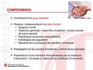 COMPROMISOS
 Constitució d’un grup impulsor
 Disseny i implementació d’un pla d’acció:
 Diagnosi inicial
 Objectius generals i específics (matèries i cursos; procés
de canvi previst)
 Planificació d’accions i temporització
 Estratègies de seguiment
 Mecanismes d’avaluació de resultats i d’impacte
 Participació en les accions formatives o informatives previstes
 Presentació d’una memòria final (avaluada per la Inspecció
d’Educació i vinculada a l’obtenció de certificats d’innovació)
 