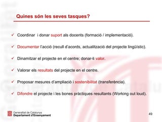  Coordinar i donar suport als docents (formació / implementació).
 Documentar l’acció (recull d’acords, actualització del projecte lingüístic).
 Dinamitzar el projecte en el centre; donar-li valor.
 Valorar els resultats del projecte en el centre.
 Proposar mesures d’ampliació i sostenibilitat (transferència).
 Difondre el projecte i les bones pràctiques resultants (Working out loud).
49
Quines són les seves tasques?
 