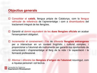 Objectius generals
 Consolidar el català, llengua pròpia de Catalunya, com la llengua
vehicular de referència de l’aprenentatge i com a dinamitzadora del
tractament integrat de les llengües.
 Garantir el domini equivalent de les dues llengües oficials en acabar
l'ensenyament obligatori.
 Incrementar el coneixement i l’ús de diferents llengües estrangeres
per a interactuar en un context lingüístic i cultural complex, i
proporcionar a l’alumnat els instruments per garantir-los oportunitats de
comunicació i d’aprenentatge al llarg de la vida i la capacitació i la
formació professional.
 Afermar i difondre les llengües d’origen de l’alumnat nouvingut, com
a riquesa personal i col·lectiva.
 