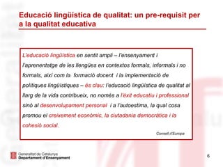 Educació lingüística de qualitat: un pre-requisit per
a la qualitat educativa
6
L’educació lingüística en sentit ampli – l’ensenyament i
l’aprenentatge de les llengües en contextos formals, informals i no
formals, així com la formació docent i la implementació de
polítiques lingüístiques – és clau: l’educació lingüística de qualitat al
llarg de la vida contribueix, no només a l’èxit educatiu i professional
sinó al desenvolupament personal i a l’autoestima, la qual cosa
promou el creixement econòmic, la ciutadania democràtica i la
cohesió social.
Consell d’Europa
 