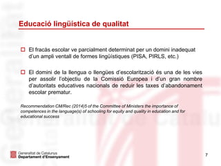 Educació lingüística de qualitat
 El fracàs escolar ve parcialment determinat per un domini inadequat
d’un ampli ventall de formes lingüístiques (PISA, PIRLS, etc.)
 El domini de la llengua o llengües d’escolarització és una de les vies
per assolir l’objectiu de la Comissió Europea i d’un gran nombre
d’autoritats educatives nacionals de reduir les taxes d’abandonament
escolar prematur.
Recommendation CM/Rec (2014)5 of the Committee of Ministers the importance of
competences in the language(s) of schooling for equity and quality in education and for
educational success
7
 