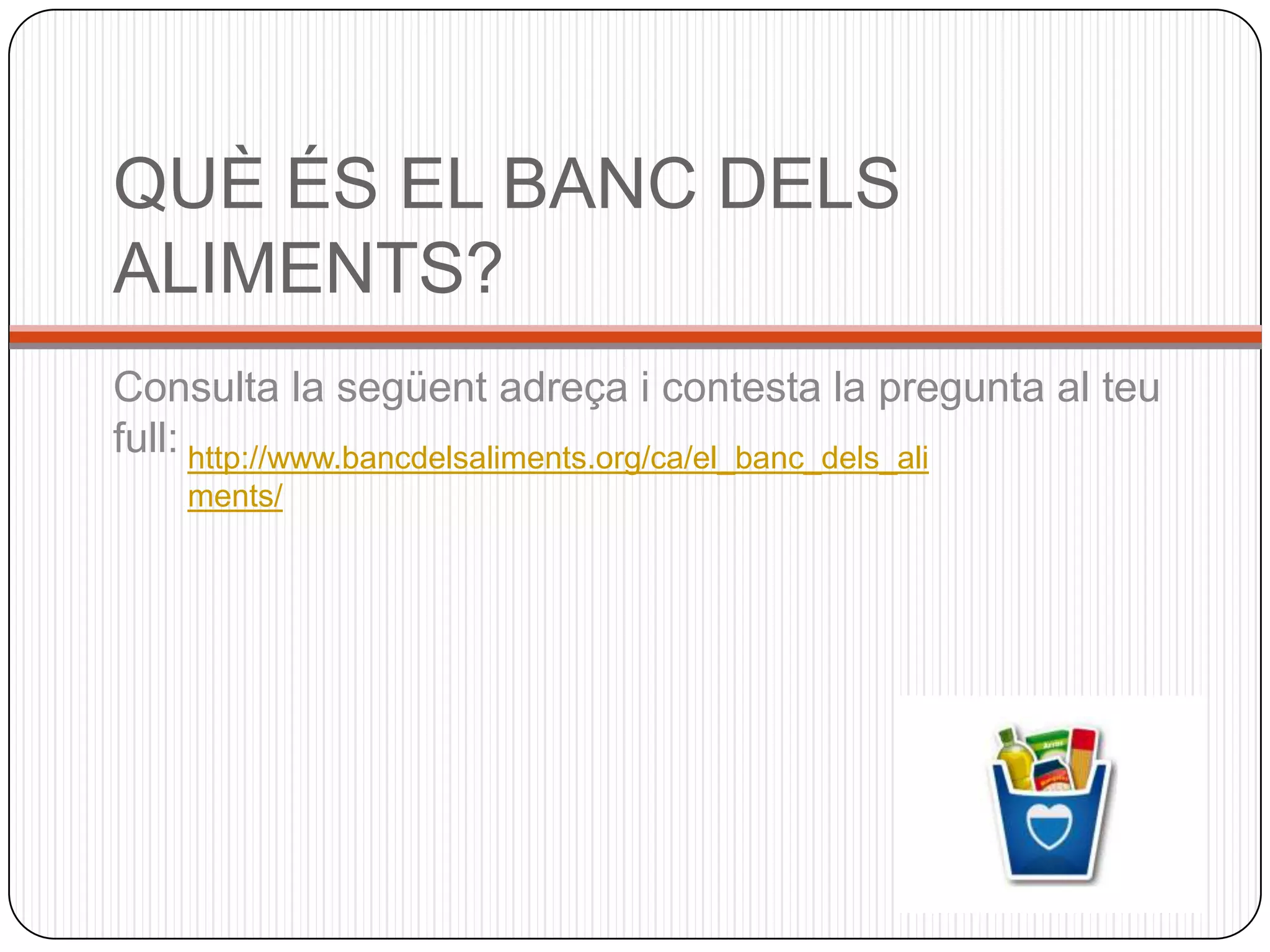 QUÈ ÉS EL BANC DELS
ALIMENTS?
Consulta la següent adreça i contesta la pregunta al teu
full: http://www.bancdelsaliments.org/ca/el_banc_dels_ali
    ments/
 