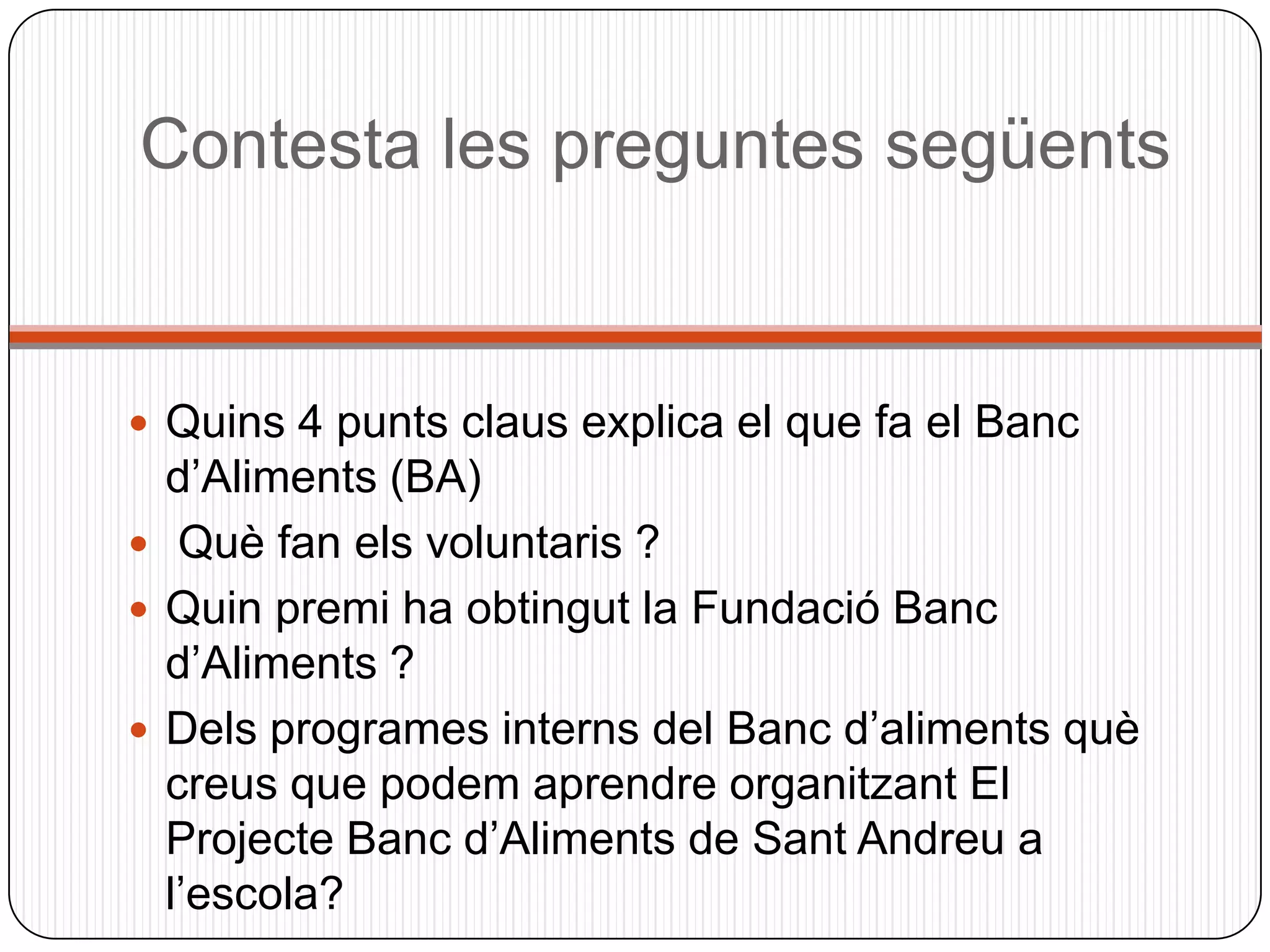 Contesta les preguntes següents


 Quins 4 punts claus explica el que fa el Banc
  d’Aliments (BA)
 Què fan els voluntaris ?
 Quin premi ha obtingut la Fundació Banc
  d’Aliments ?
 Dels programes interns del Banc d’aliments què
  creus que podem aprendre organitzant El
  Projecte Banc d’Aliments de Sant Andreu a
  l’escola?
 