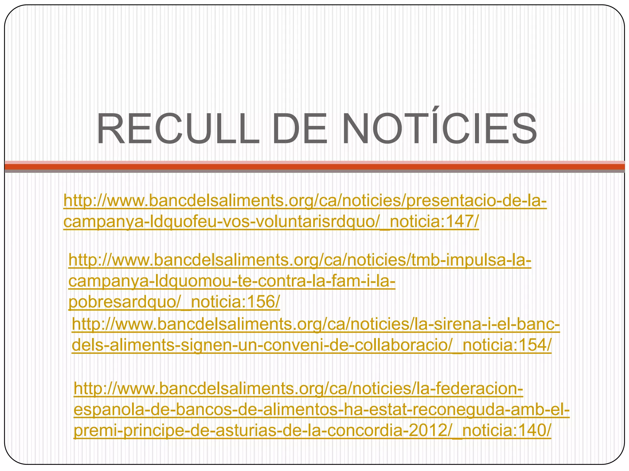 RECULL DE NOTÍCIES
http://www.bancdelsaliments.org/ca/noticies/presentacio-de-la-
campanya-ldquofeu-vos-voluntarisrdquo/_noticia:147/

http://www.bancdelsaliments.org/ca/noticies/tmb-impulsa-la-
campanya-ldquomou-te-contra-la-fam-i-la-
pobresardquo/_noticia:156/
http://www.bancdelsaliments.org/ca/noticies/la-sirena-i-el-banc-
dels-aliments-signen-un-conveni-de-collaboracio/_noticia:154/

 http://www.bancdelsaliments.org/ca/noticies/la-federacion-
 espanola-de-bancos-de-alimentos-ha-estat-reconeguda-amb-el-
 premi-principe-de-asturias-de-la-concordia-2012/_noticia:140/
 