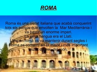 ROMA
Roma és una ciutat italiana que acabà conquerint
tots els països que envolten la Mar Mediterrània i
va bastir un enorme imperi.
La seva llengua era el Llatí.
L'imperi romà es va mantenir durant segles i
￱
Roma es convertí en la major i més important
ciutat d'arreu del món.

 