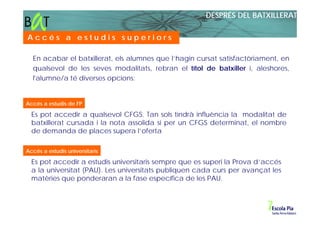 DESPRÉS DEL BATXILLERAT

Accés a estudis superiors

  En acabar el batxillerat, els alumnes que l’hagin cursat satisfactòriament, en
  qualsevol de les seves modalitats, rebran el títol de batxiller i, aleshores,
  l'alumne/a té diverses opcions:


Accés a estudis de FP

  Es pot accedir a qualsevol CFGS. Tan sols tindrà influència la modalitat de
  batxillerat cursada i la nota assolida si per un CFGS determinat, el nombre
  de demanda de places supera l’oferta

Accés a estudis universitaris

  Es pot accedir a estudis universitaris sempre que es superi la Prova d’accés
  a la universitat (PAU). Les universitats publiquen cada curs per avançat les
  matèries que ponderaran a la fase específica de les PAU.
 
