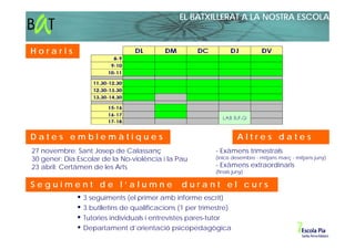 EL BATXILLERAT A LA NOSTRA ESCOLA



Horaris




Dates emblemàtiques                                                 Altres dates
27 novembre: Sant Josep de Calassanç                      - Exàmens trimestrals
30 gener: Dia Escolar de la No-violència i la Pau         (inicis desembre - mitjans març - mitjans juny)
23 abril: Certàmen de les Arts                            - Exàmens extraordinaris
                                                          (finals juny)

Seguiment de l’alumne                          durant el curs
                3 seguiments (el primer amb informe escrit)
                3 butlletins de qualificacions (1 per trimestre)
                Tutories individuals i entrevistes pares-tutor
                Departament d’orientació psicopedagògica
 