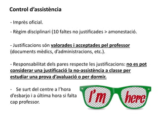 Control d’assistència 
- Imprès oficial. 
- Règim disciplinari (10 faltes no justificades > amonestació. 
- Justificacions són valorades i acceptades pel professor 
(documents mèdics, d’administracions, etc.). 
- Responsabilitat dels pares respecte les justificacions: no es pot 
considerar una justificació la no-assistència a classe per 
estudiar una prova d’avaluació o per dormir. 
- Se surt del centre a l’hora 
d’esbarjo i a última hora si falta 
cap professor. 
 