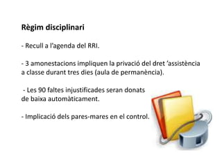Règim disciplinari 
- Recull a l’agenda del RRI. 
- 3 amonestacions impliquen la privació del dret ’assistència 
a classe durant tres dies (aula de permanència). 
- Les 90 faltes injustificades seran donats 
de baixa automàticament. 
- Implicació dels pares-mares en el control. 
 