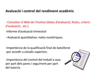 Avaluació i control del rendiment acadèmic 
- Consultar el Web de l’institut (dates d’avaluació, festes, criteris 
d’avaluació., etc.) 
-Informe d’avaluació trimestral 
- Avaluació quantitativa: notes numèriques. 
-Importància de la qualificació final de batxillerat 
-per accedir a estudis superiors. 
-Importància del control del treball a casa 
per part dels pares i seguiment per part 
del tutor/a. 
 