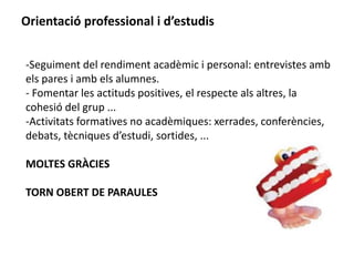Orientació professional i d’estudis 
-Seguiment del rendiment acadèmic i personal: entrevistes amb 
els pares i amb els alumnes. 
- Fomentar les actituds positives, el respecte als altres, la 
cohesió del grup ... 
-Activitats formatives no acadèmiques: xerrades, conferències, 
debats, tècniques d’estudi, sortides, ... 
MOLTES GRÀCIES 
TORN OBERT DE PARAULES 
