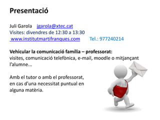 Presentació 
Juli Garola jgarola@xtec.cat 
Visites: divendres de 12:30 a 13:30 
www.institutmartifranques.com Tel.: 977240214 
Vehicular la comunicació família – professorat: 
visites, comunicació telefònica, e-mail, moodle o mitjançant 
l’alumne... 
Amb el tutor o amb el professorat, 
en cas d’una necessitat puntual en 
alguna matèria. 
 