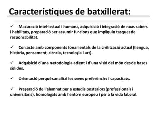 Característiques de batxillerat: 
 Maduració intel·lectual i humana, adquisició i integració de nous sabers 
i habilitats, preparació per assumir funcions que impliquin tasques de 
responsabilitat. 
 Contacte amb components fonamentals de la civilització actual (llengua, 
història, pensament, ciència, tecnologia i art). 
 Adquisició d'una metodologia adient i d'una visió del món des de bases 
sòlides. 
 Orientació perquè canalitzi les seves preferències i capacitats. 
 Preparació de l'alumnat per a estudis posteriors (professionals i 
universitaris), homologats amb l'entorn europeu i per a la vida laboral. 
 