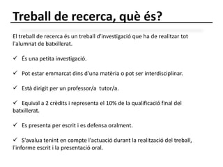 Treball de recerca, què és? 
El treball de recerca és un treball d'investigació que ha de realitzar tot 
l'alumnat de batxillerat. 
 És una petita investigació. 
 Pot estar emmarcat dins d'una matèria o pot ser interdisciplinar. 
 Està dirigit per un professor/a tutor/a. 
 Equival a 2 crèdits i representa el 10% de la qualificació final del 
batxillerat. 
 Es presenta per escrit i es defensa oralment. 
 S'avalua tenint en compte l'actuació durant la realització del treball, 
l'informe escrit i la presentació oral. 
 