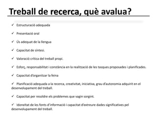 Treball de recerca, què avalua? 
 Estructuració adequada 
 Presentació oral 
 Ús adequat de la llengua 
 Capacitat de síntesi. 
 Valoració crítica del treball propi. 
 Esforç, responsabilitat i constància en la realització de les tasques proposades i planificades. 
 Capacitat d’organitzar la feina 
 Planificació adequada a la recerca, creativitat, iniciativa, grau d’autonomia adquirit en el 
desenvolupament del treball. 
 Capacitat per resoldre els problemes que vagin sorgint. 
 Idoneïtat de les fonts d’informació i capacitat d’extreure dades significatives pel 
desenvolupament del treball. 
 
