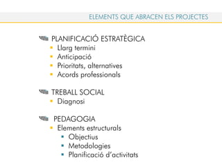 PLANIFICACIÓ ESTRATÈGICA
Llarg termini
Anticipació
Prioritats, alternatives
Acords professionals
TREBALL SOCIAL
Diagnosi
PEDAGOGIA
Elements estructurals
Objectius
Metodologies
Planificació d’activitats
ELEMENTS QUE ABRACEN ELS PROJECTES
 