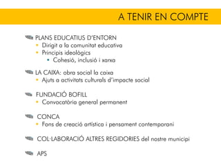 A TENIR EN COMPTE
PLANS EDUCATIUS D’ENTORN
Dirigit a la comunitat educativa
Principis ideològics
Cohesió, inclusió i xarxa
LA CAIXA: obra social la caixa
Ajuts a activitats culturals d’impacte social
FUNDACIÓ BOFILL
Convocatòria general permanent
CONCA
Fons de creació artística i pensament contemporani
COL·LABORACIÓ ALTRES REGIDORIES del nostre municipi
APS
 