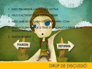 GRUP DE DISCUSSIÓ
1. IDEES PER ARRIBAR A NOUS COL·LECTIUS
2. TIPUS D’ACTIVITATS QUE PODEM OFERIR
3. ÀREES AMB LES QUE HEM D’ESTABLIR XARXA I COM
4. DESENVOLUPAMENT DE 3 ÍTEMS D’AVALUACIÓ A PARTIR DE LA
TAULA D’IMPACTE
5. ASSESSORAMENT
 