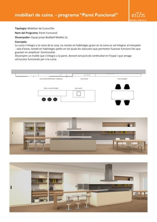 BEDIBELL MOBLES S.L. 
mobiliari de cuina - programa “Paret Funcional” 
Tipologia: Mobiliari de Cuina Eilin 
Nom del Programa: Paret Funcional 
Dissenyador: Equip propi Bedibell Mobles SL. 
Concepte: 
La cuina s’integra a la resta de la casa; no només en habitatges grans on la cuina es sol integrar al menjador 
- sala d’estar, també en habitatges petits en els quals les solucions que permeten fusionar funcions fan que 
guanyin en amplitud i lluminositat. 
Dissenyem un moble que s’integra a la paret, donant sensació de continuïtat en l’espai i que amaga 
sol·lucions funcionals per a la cuina. 
 