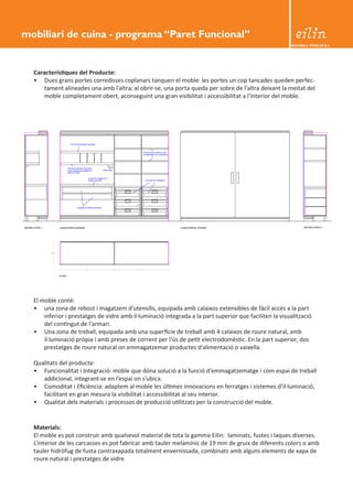 BEDIBELL MOBLES S.L. 
Característiques del Producte: 
• Dues grans portes corredisses coplanars tanquen el moble: les portes un cop tancades queden perfec-tament 
alineades una amb l’altra; al obrir-se, una porta queda per sobre de l’altra deixant la meitat del 
moble completament obert, aconseguint una gran visibilitat i accessibilitat a l’interior del moble. 
El moble conté: 
• una zona de rebost i magatzem d’utensilis, equipada amb calaixos extensibles de fàcil accés a la part 
inferior i prestatges de vidre amb il·luminació integrada a la part superior que faciliten la visualització 
del contingut de l’armari. 
• Una zona de treball, equipada amb una superfície de treball amb 4 calaixos de roure natural, amb 
il·luminació pròpia i amb preses de corrent per l’ús de petit electrodomèstic. En la part superior, dos 
prestatges de roure natural on emmagatzemar productes d’alimentació o vaixella. 
Qualitats del producte: 
• Funcionalitat i Integració: moble que dóna solució a la funció d’emmagatzematge i com espai de treball 
addicional, integrant-se en l’espai on s’ubica. 
• Comoditat i Eficiència: adaptem al moble les últimes innovacions en ferratges i sistemes d’il·luminació, 
facilitant en gran mesura la visibilitat i accessibilitat al seu interior. 
• Qualitat dels materials i processos de producció utilitzats per la construcció del moble. 
Materials: 
El moble es pot construir amb qualsevol material de tota la gamma Eilin: laminats, fustes i laques diverses. 
L’interior de les carcasses es pot fabricar amb tauler melamínic de 19 mm de gruix de diferents colors o amb 
tauler hidròfug de fusta contraxapada totalment envernissada, combinats amb alguns elements de xapa de 
roure natural i prestatges de vidre. 
mobiliari de cuina - programa “Paret Funcional” 
 