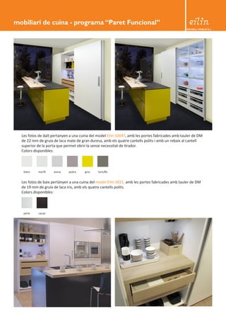 BEDIBELL MOBLES S.L. 
Les fotos de baix pertànyen a una cuina del model Eilin 5011, amb les portes fabricades amb tauler de DM 
de 19 mm de gruix de laca iris, amb els quatre cantells polits. 
Colors disponibles: 
blanc marfil arena pedra groc tartuffo 
perla cacao 
Les fotos de dalt pertanyen a una cuina del model Eilin 5004T, amb les portes fabricades amb tauler de DM 
de 22 mm de gruix de laca mate de gran duresa, amb els quatre cantells polits i amb un rebaix al cantell 
superior de la porta que permet obrir-la sense necessitat de tirador. 
Colors disponibles: 
mobiliari de cuina - programa “Paret Funcional” 
 