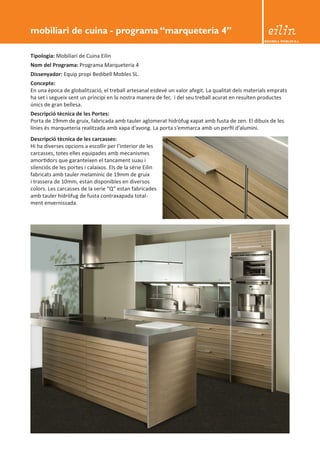 BEDIBELL MOBLES S.L. 
Tipologia: Mobiliari de Cuina Eilin 
Nom del Programa: Programa Marqueteria 4 
Dissenyador: Equip propi Bedibell Mobles SL. 
Concepte: 
En una època de globalització, el treball artesanal esdevé un valor afegit. La qualitat dels materials emprats 
ha set i segueix sent un principi en la nostra manera de fer, i del seu treball acurat en resulten productes 
únics de gran bellesa. 
Descripció tècnica de les Portes: 
Porta de 19mm de gruix, fabricada amb tauler aglomerat hidròfug xapat amb fusta de zen. El dibuix de les 
línies és marqueteria realitzada amb xapa d’avong. La porta s’emmarca amb un perfil d’alumini. 
mobiliari de cuina - programa “marqueteria 4” 
Descripció tècnica de les carcasses: 
Hi ha diverses opcions a escollir per l’interior de les 
carcasses, totes elles equipades amb mecanismes 
amortidors que garanteixen el tancament suau i 
silenciós de les portes i calaixos. Els de la sèrie Eilin 
fabricats amb tauler melamínic de 19mm de gruix 
i trassera de 10mm, estan disponibles en diversos 
colors. Les carcasses de la serie “Q” estan fabricades 
amb tauler hidròfug de fusta contraxapada total-ment 
envernissada. 
 