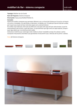 BEDIBELL MOBLES S.L. 
mobiliari de llar - sistema compacte 
Tipologia: Mobiliari de Llar Seneb 
Nom del Programa: Sistema Compacte 
Dissenyador: Equip propi Bedibell Mobles SL. 
Concepte: 
Sistema de mobles compactes que permeten diferents usos, en funció de l’estança en la qual es col·loquin: 
a la cuina, al menjador, a la sala d’estar, al dormitori, al rebedor, etc. El moble per darrere està ben acabat, 
per la qual cosa es pot col·locar entre dos espais com a element divisori. 
Els mobles estan fabricats amb tauler de DM lacat o bé xapat amb xapa de fusta seleccionada. Es pot fer 
amb qualsevol color de laca, a gust del client, i es pot demanar que sigui amb una xapa especial, sempre i 
quan sigui adient per a la construcció del moble. 
L’estructura metàl·lica que sosté alguns dels mobles és d’acer inoxidable sorrejat. Els calaixos i portes 
incorporen mecanismes amortidors que garanteixen el tancament suau i silenciós de les portes i calaixos. 
Fotos del Sistema Compacte 
 