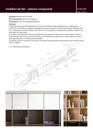 BEDIBELL MOBLES S.L. 
mobiliari de llar - sistema composició 
revestiment 
de paret 
plataforma 
mobles baixos 
mobles baixos 
plataforma 
estanteria 
rectangular 
top sobre 
mobles alts 
estanteria 
quadrada 
books per sobre 
plataforma 
alts combinables 
Tipologia: Mobiliari de Llar Seneb 
Nom del programa: Sistema Composició 
Dissenyador: Equip propi Bedibell Mobles SL. 
Concepte: 
Sistema de paret de gran flexibilitat format a partir de diferents mòduls (plataformes, mobles baixos, 
mobles alts, revestiments de paret i prestatges) que permet projectar infinites distribucions diferents tant 
per a sales d’estar, estudis, rebedors, dormitoris, etc. aconseguint un producte personalitzat i adequat a les 
necessitats de cada usuari. 
Els mobles estan fabricats amb tauler de DM lacat o bé xapat amb xapa de fusta seleccionada. Es pot fer 
amb qualsevol color de laca, a gust del client, i es pot demanar que sigui amb una xapa especial, sempre i 
quan sigui adient per a la construcció del moble. 
Els calaixos i portes incorporen mecanismes amortidors que garanteixen el tancament suau i silenciós de les 
portes i calaixos. 
Fotos del Sistema Composició 
 
