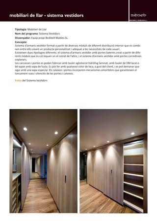 BEDIBELL MOBLES S.L. 
mobiliari de llar - sistema vestidors 
Tipologia: Mobiliari de Llar 
Nom del programa: Sistema Vestidors 
Dissenyador: Equip propi Bedibell Mobles SL. 
Concepte: 
Sistema d’armaris vestidor format a partir de diversos mòduls de diferent distribució interior que es combi-nen 
entre ells creant un producte personalitzat i adequat a les necessitats de cada usuari. 
Existeixen dues tipologies diferents: el sistema d’armaris vestidor amb portes batents creat a partir de dife-rents 
mòduls que es col.loquen un al costat de l’altre; i el sistema d’armaris vestidor amb portes corredisses 
coplanars. 
Les carcasses i portes es poden fabricar amb tauler aglomerat hidròfug laminat, amb tauler de DM lacat o 
bé xapat amb xapa de fusta. Es pot fer amb qualsevol color de laca, a gust del client, i es pot demanar que 
sigui amb una xapa especial. Els calaixos i portes incorporen mecanismes amortidors que garanteixen el 
tancament suau i silenciós de les portes i calaixos. 
Fotos del Sistema Vestidors 
 