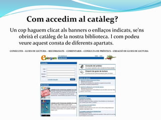 Com accedim al catàleg?
Un cop haguem clicat sobre els bàners o enllaços indicats,
se’ns obrirà el catàleg de la nostra biblioteca.
I com podeu veure aquest consta de diferents apartats:
CONSULTES – GUIES DE LECTURA – RECOMANATS - COMENTARIS – CONSULTA DE PRÉSTECS – CREACIÓ DE GUIES DE LECTURA

 