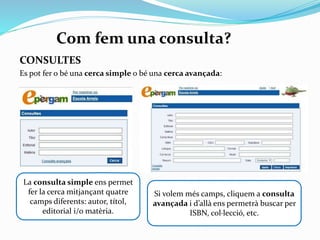 Com fem una consulta?
CONSULTES
Es pot fer o bé una cerca simple o bé una cerca avançada:

La consulta simple ens permet
fer la cerca mitjançant quatre
camps diferents: autor, títol,
editorial i/o matèria.

Si volem més camps, clicarem sobre
l’enllaç consulta avançada i ,des
d’allà, ens permetrà buscar per
ISBN, col·lecció, etc.

 