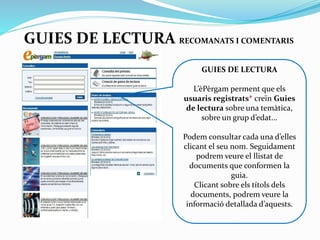 GUIES DE LECTURA RECOMANATS I COMENTARIS
GUIES DE LECTURA
L’èPèrgam perment que els
usuaris registrats* creïn
Guies de lectura sobre una
temàtica, sobre un grup
d’edat...
Podem consultar cada una
d’elles clicant el seu nom.
Seguidament podrem veure el
llistat de documents que
conformen la guia. Clicant
sobre els títols dels
documents, podrem accedir a
la informació més detallada.

 