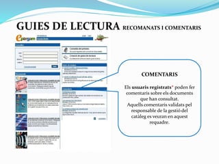 GUIES DE LECTURA RECOMANATS I COMENTARIS

COMENTARIS
Els usuaris registrats*
poden fer comentaris sobre
els documents que han
consultat.
Aquells comentaris
validats pel responsable de
la gestió del catàleg es
veuran en aquest requadre.

 
