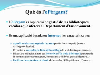 Què és l’ePèrgam?
 L’ePèrgam és l’aplicació de gestió de les biblioteques

escolars que ofereix el Departament d’Ensenyament.
 És una aplicació basada en Internet i es caracteritza per:
 l’aprofitament dels avantatges de la xarxa per fer la catalogació (accés a

catàlegs col·lectius),
 l’accés a la consulta en línia dels catàlegs de les biblioteques escolars,
 la disposició de funcionalitats per incentivar l’ús de la biblioteca per part
de la comunitat escolar (novetats, comentaris de llibres, guies de lectura...)
i
 facilita el manteniment tècnic de les dades bibliogràfiques i d’usuaris.

 