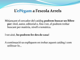 L’ePègam a l’escola Arrels
Mitjançant el cercador del catàleg podrem buscar un llibre
per:
títol, autor, editorial o,
fins i tot, el podrem trobar buscant per matèria, nivell
o temàtica.

I tot això, ho podrem fer des de casa!
A continuació us expliquem on trobar aquest catàleg i com
utilitzar-lo...

 