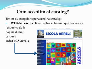 Com accedim al catàleg?
Tenim dues opcions per accedir al catàleg:
1. Al WEB de
l’escola, clicant
sobre el bàner
que trobareu a
l’esquerra de la
pàgina d’inici,
on hi diu
InfoTECA
clica
Arrels.

 