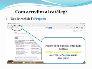 Com accedim al catàleg?
2.

Des del web de l’ePèrgam:

Podem obrir el mòdul
introduint l’adreça
http://www.xtec.cat/epergam
o cercant ePèrgam en un
navegador.

 