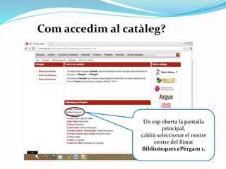 Com accedim al catàleg?

clica

Un cop oberta la pantalla
principal,
caldrà seleccionar el nostre
centre del llistat
Biblioteques ePèrgam 1.

 