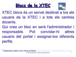 XTEC blocs és un servei destinat a tos els usuaris de la XTEC i a tots els centres docents. Qui crea un bloc en serà l'administrador i responsable. Pot convidar-hi altres usuaris del portal i assignar-los diferents perfils. * Explicació sobre com crear el blocs:  http://blocs.xtec.cat/index.php?a=help   Blocs de la XTEC 