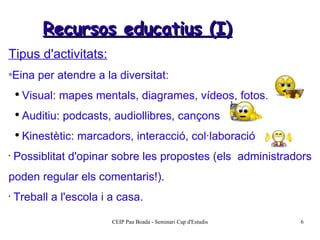 Recursos educatius (I) Tipus d'activitats: Eina per atendre a la diversitat: Visual: mapes mentals, diagrames, vídeos, fotos. Auditiu: podcasts, audiollibres, cançons Kinestètic: marcadors, interacció, col·laboració Possiblitat d'opinar sobre les propostes (els  administradors poden regular els comentaris!). Treball a l'escola i a casa. 