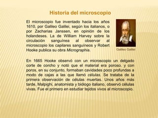 Historia del microscopioEn 1665 Hooke observó con un microscopio un delgado corte de corcho y notó que el material era poroso. y con poros, en su conjunto, formaban cavidades poco profundas a modo de cajas a las que llamó células. Se trataba de la primera observación de células muertas. Unos años más tarde, Malpighi, anatomista y biólogo italiano, observó células vivas. Fue el primero en estudiar tejidos vivos al microscopio.El microscopio fue inventado hacia los años 1610, por Galileo Galilei, según los italianos, o por Zacharias Janssen, en opinión de los holandeses. La de William Harvey sobre la circulación sanguínea al observar al microscopio los capilares sanguíneos y Robert Hooke publica su obra Micrographia.  Galileo Galilei