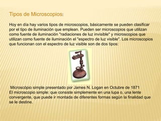  Tipos de Microscopios:Hoy en día hay varios tipos de microscopios, básicamente se pueden clasificar por el tipo de iluminación que emplean. Pueden ser microscopios que utilizan como fuente de iluminación "radiaciones de luz invisible" y microscopios que utilizan como fuente de iluminación el "espectro de luz visible". Los microscopios que funcionan con el espectro de luz visible son de dos tipos:Microscópio simple presentado por James N. Logan en Octubre de 1871El microscopio simple: que consiste simplemente en una lupa o, una lente convergente, que puede ir montada de diferentes formas según la finalidad que se le destine. 